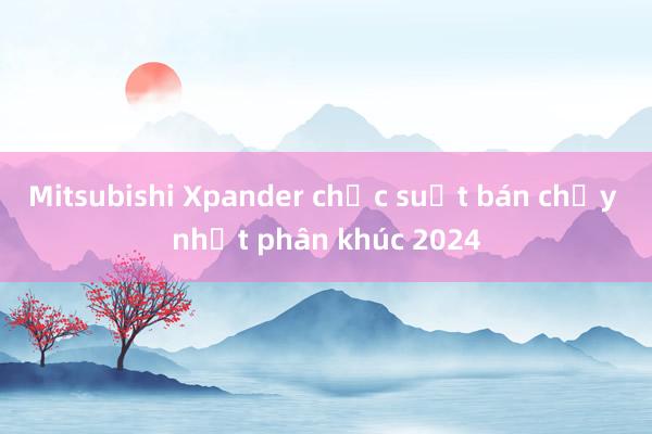 Mitsubishi Xpander chắc suất bán chạy nhất phân khúc 2024