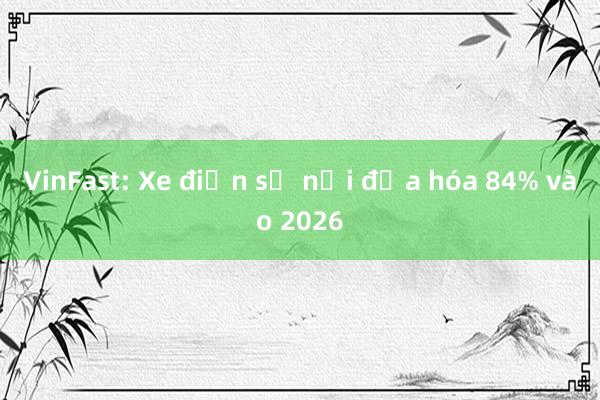 VinFast: Xe điện sẽ nội địa hóa 84% vào 2026