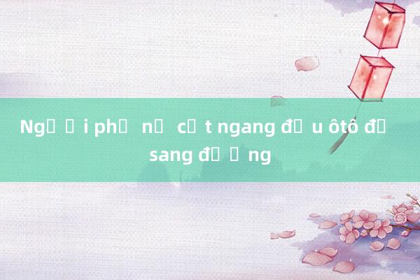 Người phụ nữ cắt ngang đầu ôtô để sang đường