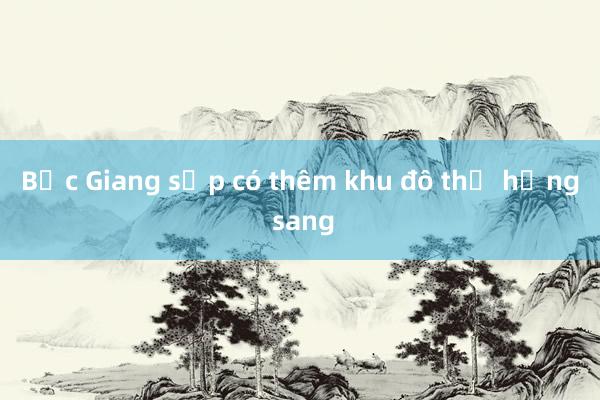 Bắc Giang sắp có thêm khu đô thị hạng sang