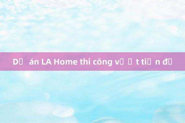 Dự án LA Home thi công vượt tiến độ