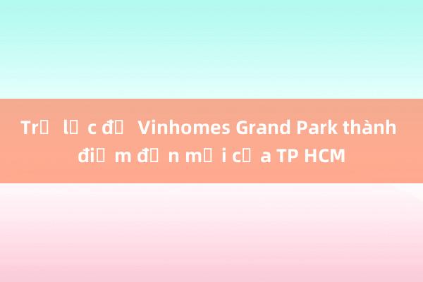 Trợ lực để Vinhomes Grand Park thành điểm đến mới của TP HCM