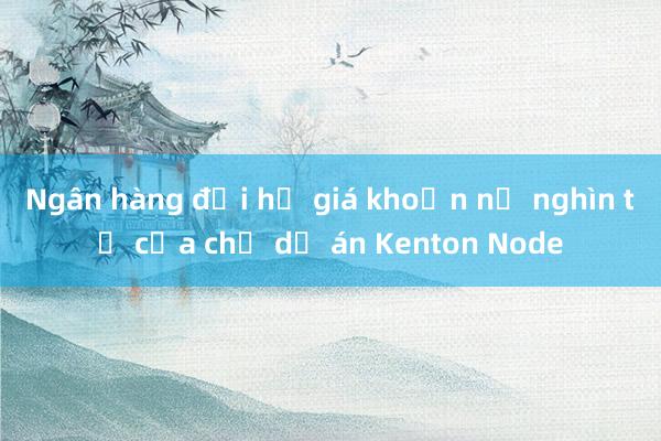 Ngân hàng đại hạ giá khoản nợ nghìn tỷ của chủ dự án Kenton Node