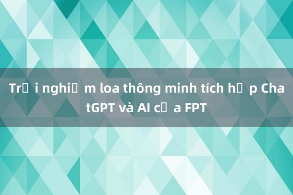 Trải nghiệm loa thông minh tích hợp ChatGPT và AI của FPT