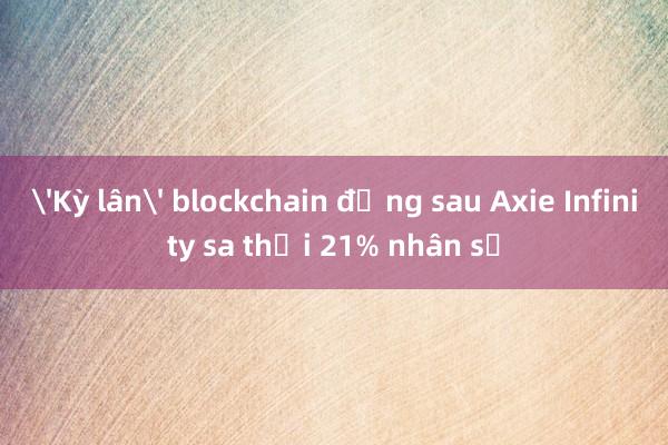 'Kỳ lân' blockchain đứng sau Axie Infinity sa thải 21% nhân sự