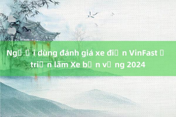 Người dùng đánh giá xe điện VinFast ở triển lãm Xe bền vững 2024