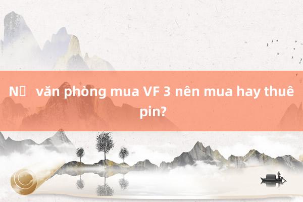 Nữ văn phòng mua VF 3 nên mua hay thuê pin?