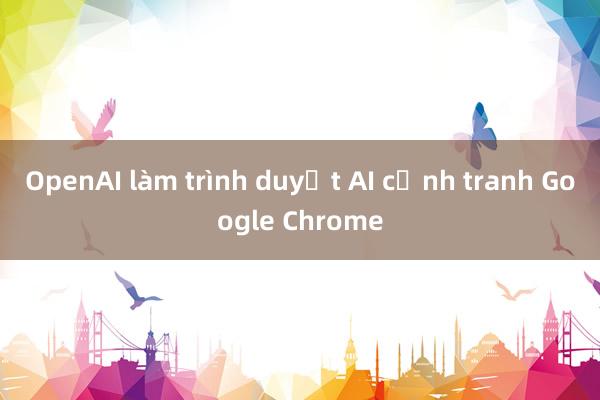 OpenAI làm trình duyệt AI cạnh tranh Google Chrome