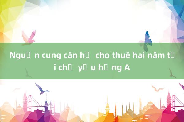 Nguồn cung căn hộ cho thuê hai năm tới chủ yếu hạng A