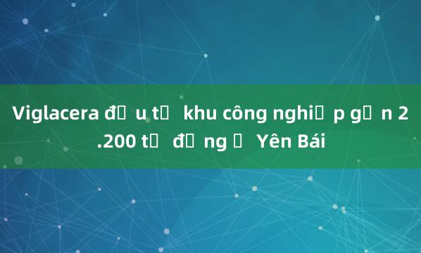 Viglacera đầu tư khu công nghiệp gần 2.200 tỷ đồng ở Yên Bái