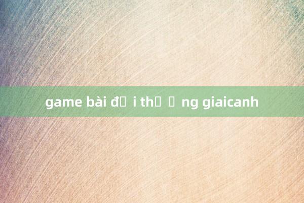 game bài đổi thưởng giaicanh