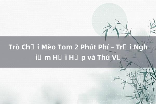 Trò Chơi Mèo Tom 2 Phút Phí – Trải Nghiệm Hồi Hộp và Thú Vị