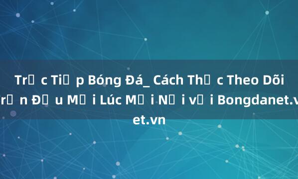 Trực Tiếp Bóng Đá_ Cách Thức Theo Dõi Trận Đấu Mọi Lúc Mọi Nơi với Bongdanet.vn