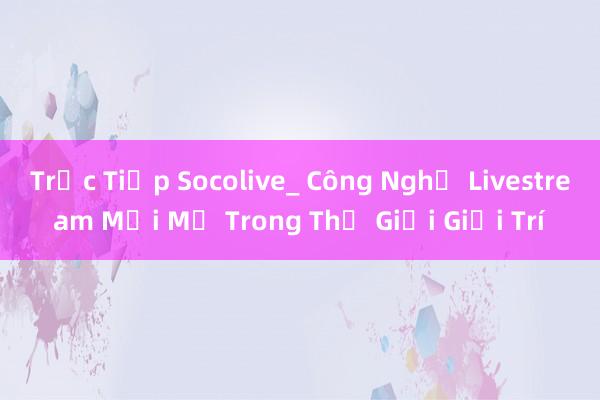 Trực Tiếp Socolive_ Công Nghệ Livestream Mới Mẻ Trong Thế Giới Giải Trí