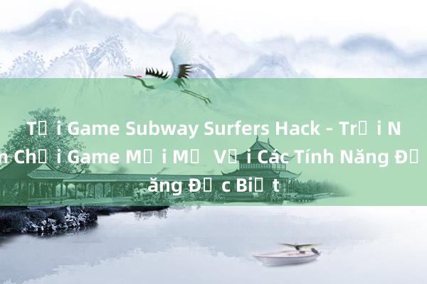 Tải Game Subway Surfers Hack - Trải Nghiệm Chơi Game Mới Mẻ Với Các Tính Năng Đặc Biệt