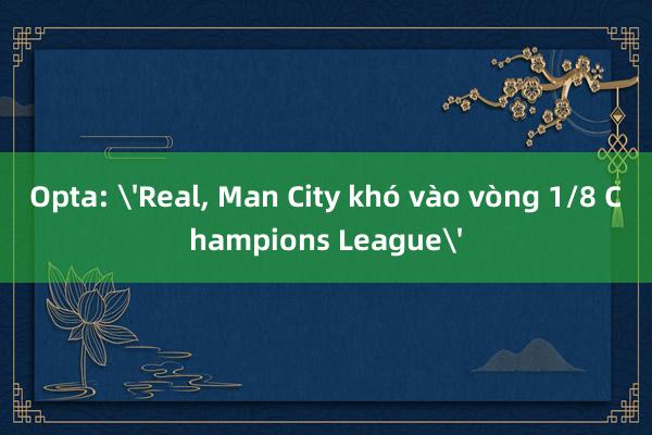 Opta: 'Real, Man City khó vào vòng 1/8 Champions League'