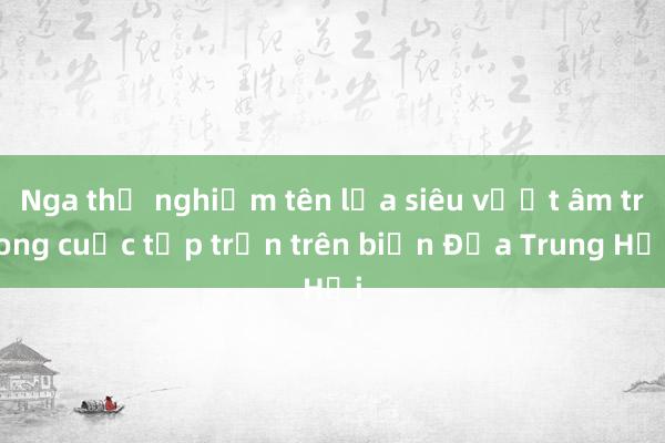 Nga thử nghiệm tên lửa siêu vượt âm trong cuộc tập trận trên biển Địa Trung Hải