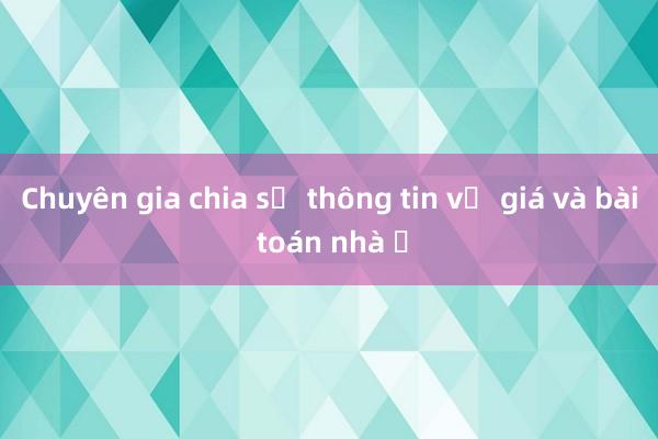 Chuyên gia chia sẻ thông tin về giá và bài toán nhà ở