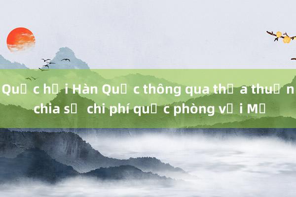 Quốc hội Hàn Quốc thông qua thỏa thuận chia sẻ chi phí quốc phòng với Mỹ