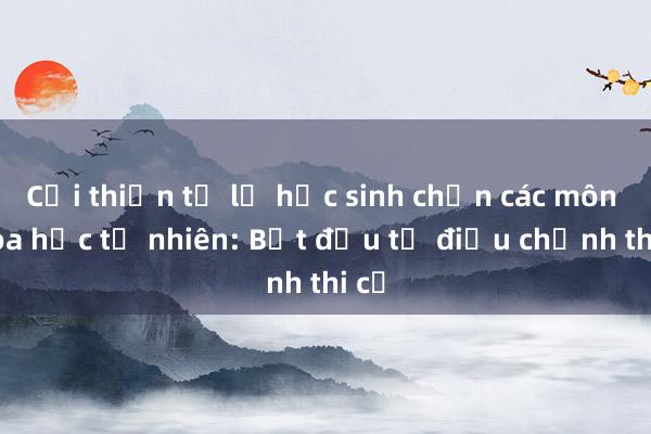 Cải thiện tỉ lệ học sinh chọn các môn khoa học tự nhiên: Bắt đầu từ điều chỉnh thi cử