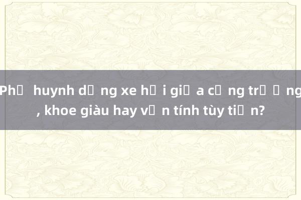 Phụ huynh dừng xe hơi giữa cổng trường， khoe giàu hay vốn tính tùy tiện?