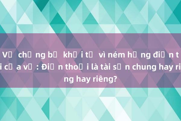 Vụ chồng bị khởi tố vì ném hỏng điện thoại của vợ: Điện thoại là tài sản chung hay riêng?