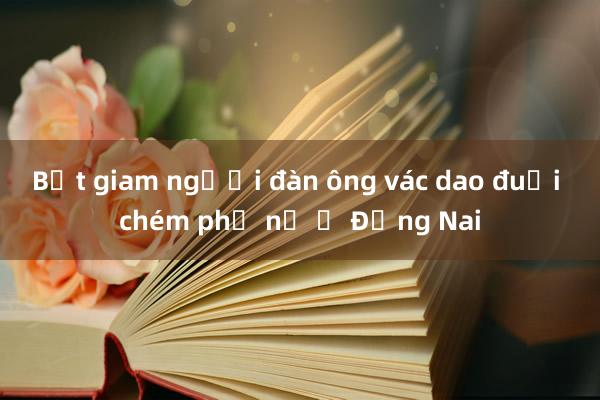 Bắt giam người đàn ông vác dao đuổi chém phụ nữ ở Đồng Nai