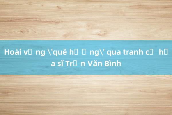 Hoài vọng 'quê hương' qua tranh cố họa sĩ Trần Văn Bình