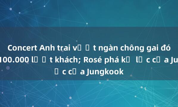 Concert Anh trai vượt ngàn chông gai đón hơn 100.000 lượt khách; Rosé phá kỷ lục của Jungkook