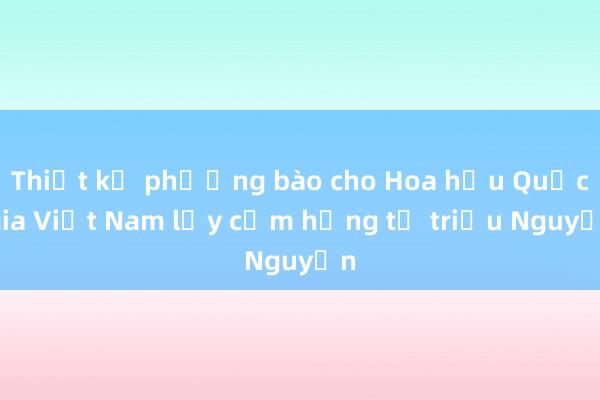 Thiết kế phượng bào cho Hoa hậu Quốc gia Việt Nam lấy cảm hứng từ triều Nguyễn