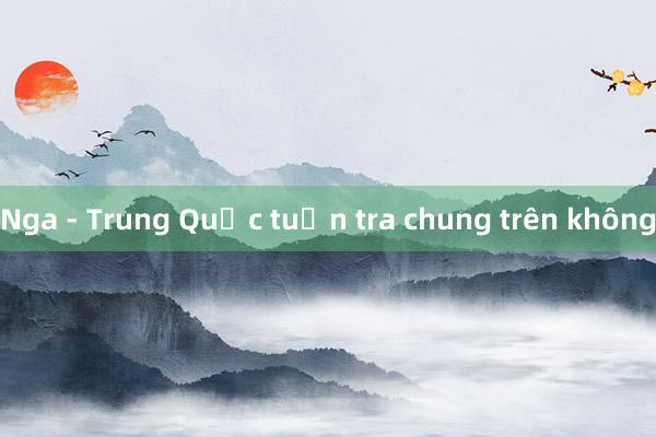 Nga - Trung Quốc tuần tra chung trên không