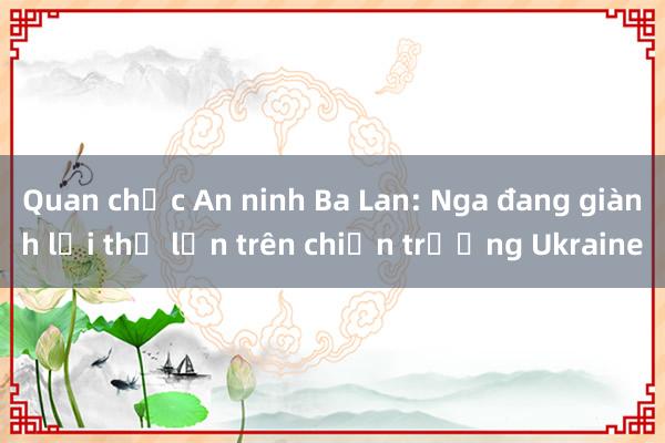 Quan chức An ninh Ba Lan: Nga đang giành lợi thế lớn trên chiến trường Ukraine