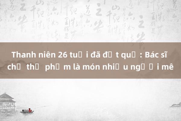 Thanh niên 26 tuổi đã đột quỵ: Bác sĩ chỉ thủ phạm là món nhiều người mê