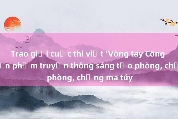 Trao giải cuộc thi viết ‘Vòng tay Công đoàn’ và sản phẩm truyền thông sáng tạo phòng, chống ma túy