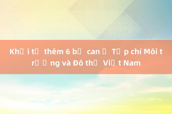 Khởi tố thêm 6 bị can ở Tạp chí Môi trường và Đô thị Việt Nam