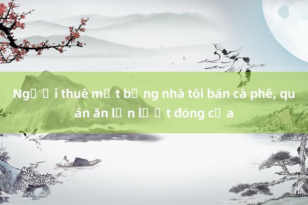 Người thuê mặt bằng nhà tôi bán cà phê， quán ăn lần lượt đóng cửa