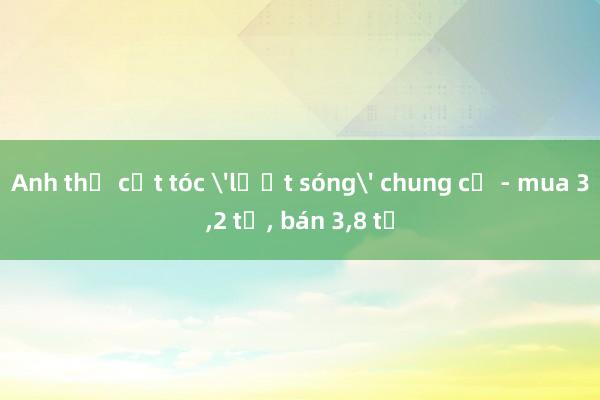 Anh thợ cắt tóc 'lướt sóng' chung cư - mua 3，2 tỷ， bán 3，8 tỷ